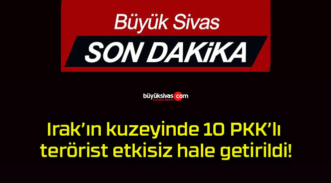 Irak’ın kuzeyinde 10 PKK’lı terörist etkisiz hale getirildi!