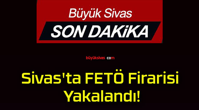 Sivas’ta FETÖ Firarisi Yakalandı!