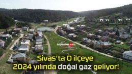 Sivas’ta O ilçeye 2024 yılında doğal gaz geliyor!