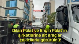 Dilan Polat ve Engin Polat’ın şirketlerine ait araçlar çekicilerle götürüldü!