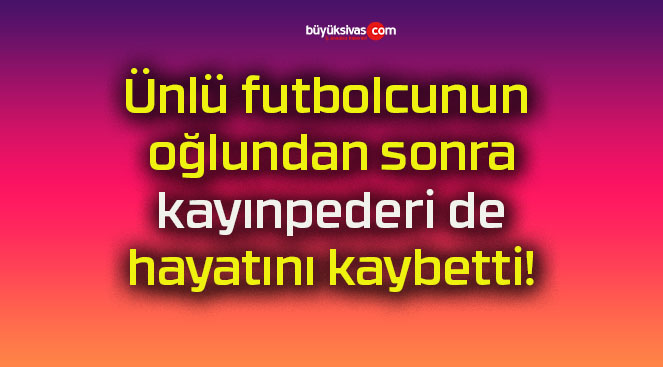 Ünlü futbolcunun oğlundan sonra kayınpederi de hayatını kaybetti!