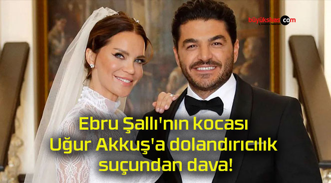 Ebru Şallı’nın kocası Uğur Akkuş’a dolandırıcılık suçundan dava!