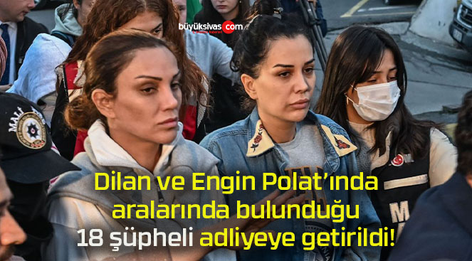 Dilan ve Engin Polat’ında aralarında bulunduğu 18 şüpheli adliyeye getirildi!