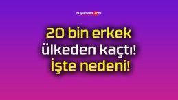 20 bin erkek ülkeden kaçtı! İşte nedeni!