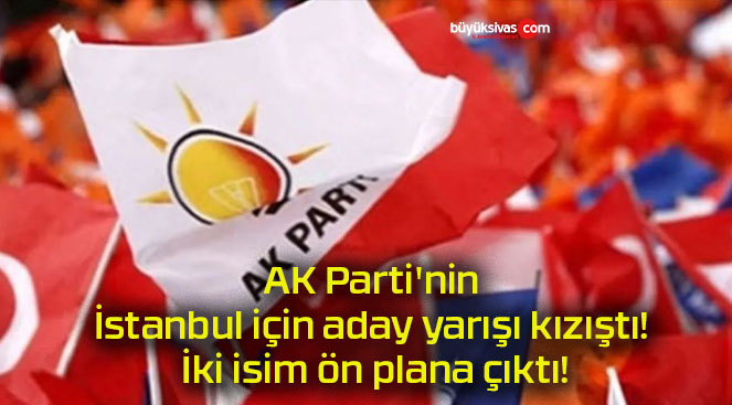 AK Parti’nin İstanbul için aday yarışı kızıştı! İki isim ön plana çıktı!