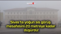 Sivas’ta yoğun sis görüş mesafesini 20 metreye kadar düşürdü!