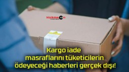 Kargo iade masraflarını tüketicilerin ödeyeceği haberleri gerçek dışı!