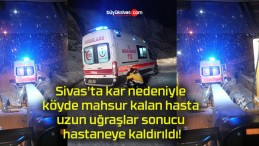 Sivas’ta kar nedeniyle köyde mahsur kalan hasta uzun uğraşlar sonucu hastaneye kaldırıldı!