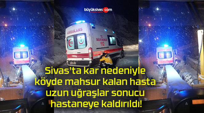 Sivas’ta kar nedeniyle köyde mahsur kalan hasta uzun uğraşlar sonucu hastaneye kaldırıldı!