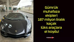 Gümrük muhafaza ekipleri 187 milyon liralık kaçak lüks araçlara el koydu!