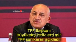 TFF Başkanı Büyükekşi istifa etti mi? TFF son kararı açıkladı!