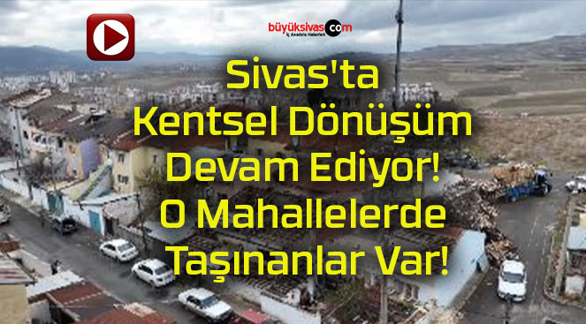 Sivas’ta Kentsel Dönüşüm Devam Ediyor! O Mahallelerde Taşınanlar Var!