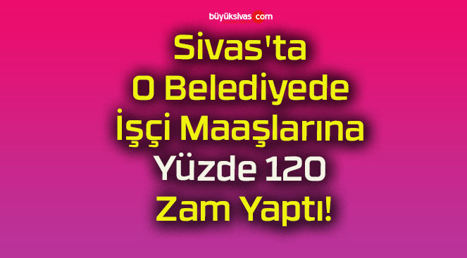 Sivas’ta O Belediyede İşçi Maaşlarına Yüzde 120 Zam Yaptı!