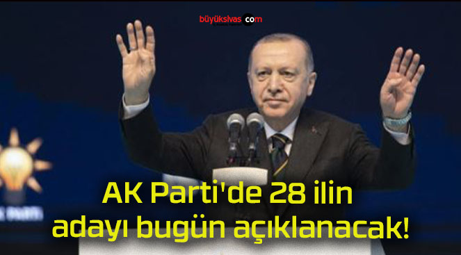 AK Parti’de 28 ilin adayı bugün açıklanacak!