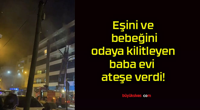 Eşini ve bebeğini odaya kilitleyen baba evi ateşe verdi!