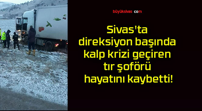 Sivas’ta direksiyon başında kalp krizi geçiren tır şoförü hayatını kaybetti!