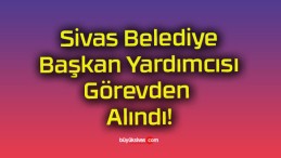 Sivas Belediye Başkan Yardımcısı Görevden Alındı!