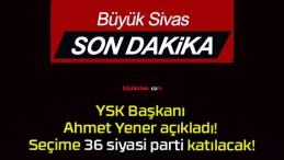 YSK Başkanı Ahmet Yener açıkladı! Seçime 36 siyasi parti katılacak!