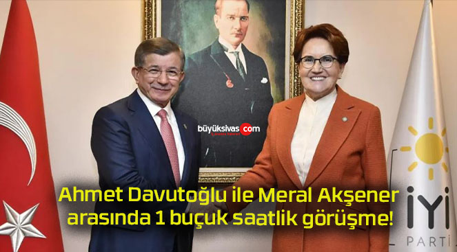 Ahmet Davutoğlu ile Meral Akşener arasında 1 buçuk saatlik görüşme!