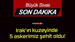 Irak’ın kuzeyinde 5 askerimiz şehit oldu!