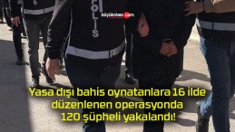 Yasa dışı bahis oynatanlara 16 ilde düzenlenen operasyonda 120 şüpheli yakalandı!