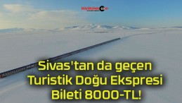 Sivas’tan da geçen Turistik Doğu Ekspresi Bileti 8000-TL!