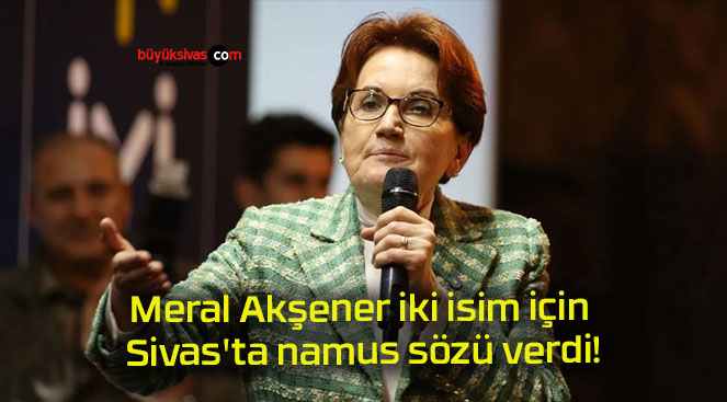 Meral Akşener iki isim için Sivas’ta namus sözü verdi!