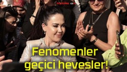 Fenomenler geçici hevesler!