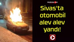 Sivas’ta otomobil alev alev yandı!