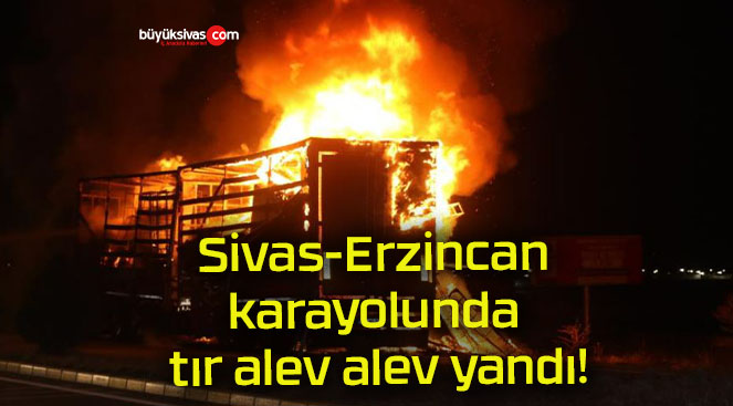 Sivas-Erzincan karayolunda tır alev alev yandı!