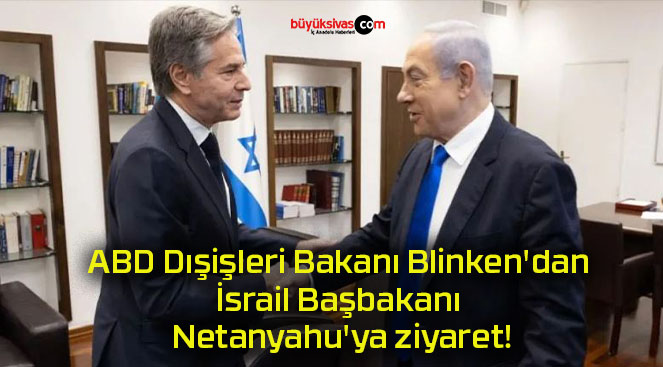 ABD Dışişleri Bakanı Blinken’dan İsrail Başbakanı Netanyahu’ya ziyaret!