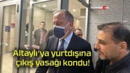 Altaylı’ya yurtdışına çıkış yasağı kondu!