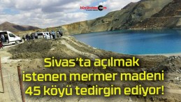 Sivas’ta açılmak istenen mermer madeni 45 köyü tedirgin ediyor!