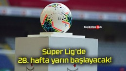 Süper Lig’de 28. hafta yarın başlayacak!