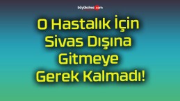 O Hastalık İçin Sivas Dışına Gitmeye Gerek Kalmadı!