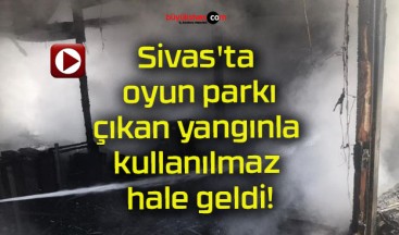 Sivas’ta oyun parkı çıkan yangınla kullanılmaz hale geldi!
