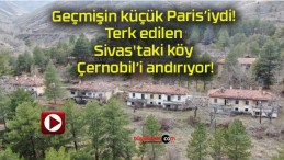 Geçmişin küçük Paris’iydi! Terk edilen Sivas’taki köy Çernobil’i andırıyor!