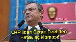 CHP lideri Özgür Özel’den Hatay açıklaması!