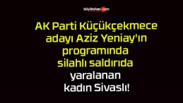 AK Parti Küçükçekmece adayı Aziz Yeniay’ın programında silahlı saldırıda yaralanan kadın Sivaslı!