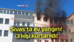 Sivas’ta ev yangını! 3 kişi kurtarıldı!