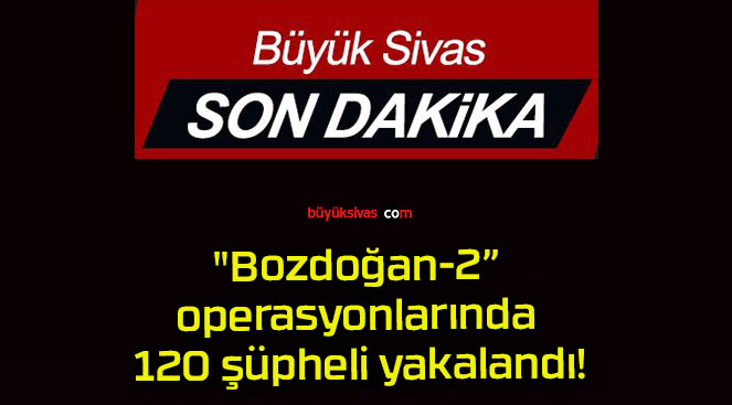 “Bozdoğan-2” operasyonlarında 120 şüpheli yakalandı!