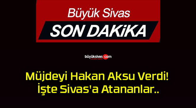 Müjdeyi Hakan Aksu Verdi! İşte Sivas’a Atananlar..