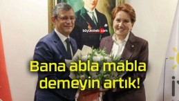 Bana abla mabla demeyin artık!