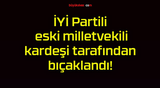 İYİ Partili eski milletvekili kardeşi tarafından bıçaklandı!