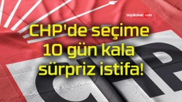 CHP’de seçime 10 gün kala sürpriz istifa!
