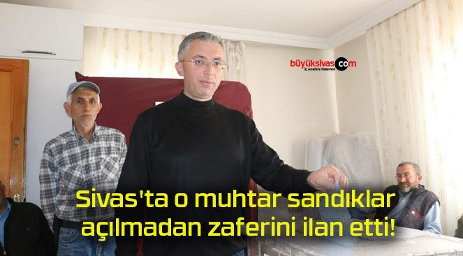 Sivas’ta o muhtar sandıklar açılmadan zaferini ilan etti!