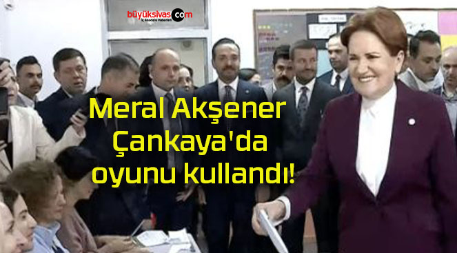 Meral Akşener Çankaya’da oyunu kullandı!