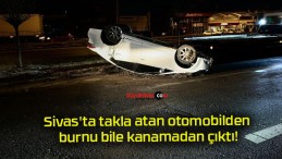 Sivas’ta takla atan otomobilden burnu bile kanamadan çıktı!