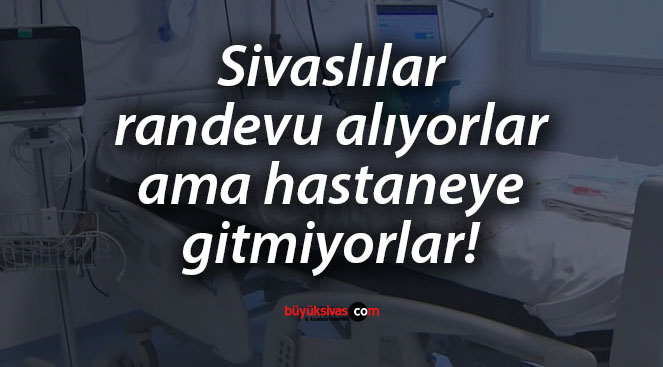 Sivaslılar randevu alıyorlar ama hastaneye gitmiyorlar! İşte rakamlar