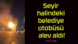 Seyir halindeki belediye otobüsü alev aldı!